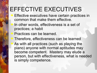 EFFECTIVE EXECUTIVES Effective executives have certain practices in common that make them effective. In other words, effectiveness is a set of practices; a habit Practices can be learned. Therefore, effectiveness can be learned As with all practices (such as playing the piano) anyone with normal aptitudes may become competent.  Mastery may elude a person, but with effectiveness, what is needed is simply competence. 