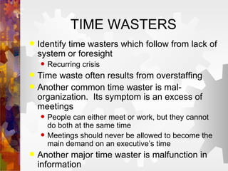 TIME WASTERS Identify time wasters which follow from lack of system or foresight Recurring crisis Time waste often results from overstaffing Another common time waster is mal-organization.  Its symptom is an excess of meetings People can either meet or work, but they cannot do both at the same time Meetings should never be allowed to become the main demand on an executive’s time Another major time waster is malfunction in information  