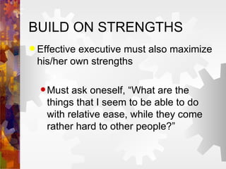 BUILD ON STRENGTHS Effective executive must also maximize his/her own strengths Must ask oneself, “What are the things that I seem to be able to do with relative ease, while they come rather hard to other people?” 