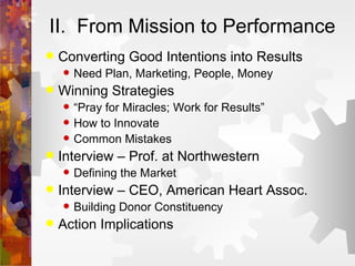 II.  From Mission to Performance Converting Good Intentions into Results Need Plan, Marketing, People, Money Winning Strategies “ Pray for Miracles; Work for Results” How to Innovate Common Mistakes Interview – Prof. at Northwestern  Defining the Market Interview – CEO, American Heart Assoc. Building Donor Constituency Action Implications 