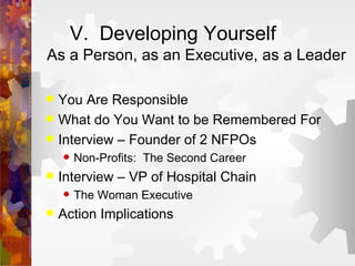 V.  Developing Yourself As a Person, as an Executive, as a Leader You Are Responsible What do You Want to be Remembered For Interview – Founder of 2 NFPOs Non-Profits:  The Second Career Interview – VP of Hospital Chain The Woman Executive Action Implications 