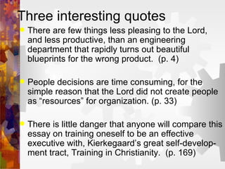 Three interesting quotes There are few things less pleasing to the Lord, and less productive, than an engineering department that rapidly turns out beautiful blueprints for the wrong product.  (p. 4) People decisions are time consuming, for the simple reason that the Lord did not create people as “resources” for organization. (p. 33) There is little danger that anyone will compare this essay on training oneself to be an effective executive with, Kierkegaard’s great self-develop-ment tract, Training in Christianity.  (p. 169) 