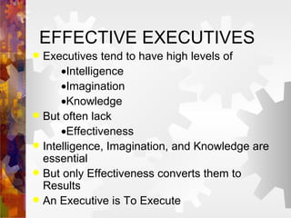 Executives tend to have high levels of  Intelligence  Imagination  Knowledge But often lack  Effectiveness Intelligence, Imagination, and Knowledge are essential But only Effectiveness converts them to Results An Executive is To Execute EFFECTIVE EXECUTIVES 
