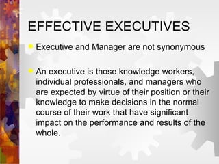EFFECTIVE EXECUTIVES Executive and Manager are not synonymous An executive is those knowledge workers, individual professionals, and managers who are expected by virtue of their position or their knowledge to make decisions in the normal course of their work that have significant impact on the performance and results of the whole. 