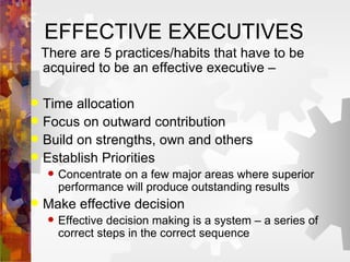 EFFECTIVE EXECUTIVES There are 5 practices/habits that have to be acquired to be an effective executive – Time allocation Focus on outward contribution Build on strengths, own and others Establish Priorities Concentrate on a few major areas where superior performance will produce outstanding results Make effective decision Effective decision making is a system – a series of correct steps in the correct sequence 