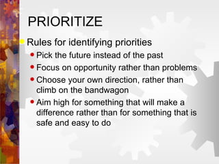 PRIORITIZE Rules for identifying priorities Pick the future instead of the past Focus on opportunity rather than problems Choose your own direction, rather than climb on the bandwagon Aim high for something that will make a difference rather than for something that is safe and easy to do 