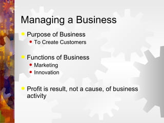 Managing a Business Purpose of Business To Create Customers Functions of Business Marketing Innovation Profit is result, not a cause, of business activity 