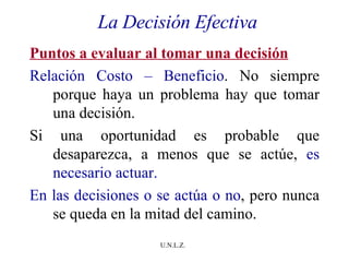 La Decisión Efectiva Puntos a evaluar al tomar una decisión Relación Costo – Beneficio . No siempre porque haya un problema hay que tomar una decisión. Si una oportunidad es probable que desaparezca, a menos que se actúe,  es necesario actuar. En las decisiones o se actúa o no , pero nunca se queda en la mitad del camino.  