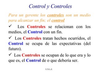 Control y Controles Para un gerente los  controles  son un medio para alcanzar un fin; el  control Los  Controles  se relacionan con los medios, el  Control  con un fin. Los  Controles  tratan hechos ocurridos, el  Control  se ocupa de las expectativas (del futuro). Los  Controles  se ocupan de lo que era y lo que es, el  Control  de o que debería ser. 