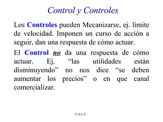 Control y Controles Los  Controles  pueden Mecanizarse, ej. límite de velocidad. Imponen un curso de acción a seguir, dan una respuesta de cómo actuar. El  Control   no  da una respuesta de cómo actuar. Ej. “las utilidades están disminuyendo” no nos dice “se deben aumentar los precios” o en que canal comercializar.  