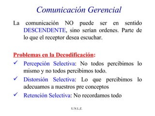 Comunicación Gerencial La comunicación NO puede ser en sentido  DESCENDENTE , sino serían ordenes. Parte de lo que el receptor desea escuchar. Problemas en la Decodificación : Percepción Selectiva : No todos percibimos lo mismo y no todos percibimos todo. Distorsión Selectiva : Lo que percibimos lo adecuamos a nuestros pre conceptos Retención Selectiva : No recordamos todo 