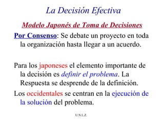 La Decisión Efectiva Modelo Japonés de Toma de Decisiones Por Consenso : Se debate un proyecto en toda la organización hasta llegar a un acuerdo. Para los  japoneses  el elemento importante de la decisión es  definir el problema . La Respuesta se desprende de la definición.  Los  occidentales  se centran en la  ejecución de la solución  del problema. 