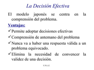 La Decisión Efectiva El modelo japonés se centra en la comprensión del problema. Ventajas: Permite adoptar decisiones efectivas Comprensión de antemano del problema Nunca va a haber una respuesta válida a un problema equivocado.  Elimina la necesidad de convencer la validez de una decisión. 