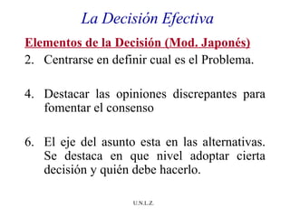La Decisión Efectiva Elementos de la Decisión (Mod. Japonés) Centrarse en definir cual es el Problema.  Destacar las opiniones discrepantes para fomentar el consenso El eje del asunto esta en las alternativas. Se destaca en que nivel adoptar cierta decisión y quién debe hacerlo. 