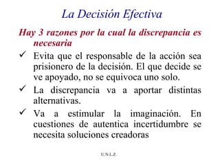 La Decisión Efectiva Hay 3 razones por la cual la discrepancia es necesaria Evita que el responsable de la acción sea prisionero de la decisión. El que decide se ve apoyado, no se equivoca uno solo. La discrepancia va a aportar distintas alternativas. Va a estimular la imaginación. En cuestiones de autentica incertidumbre se necesita soluciones creadoras  