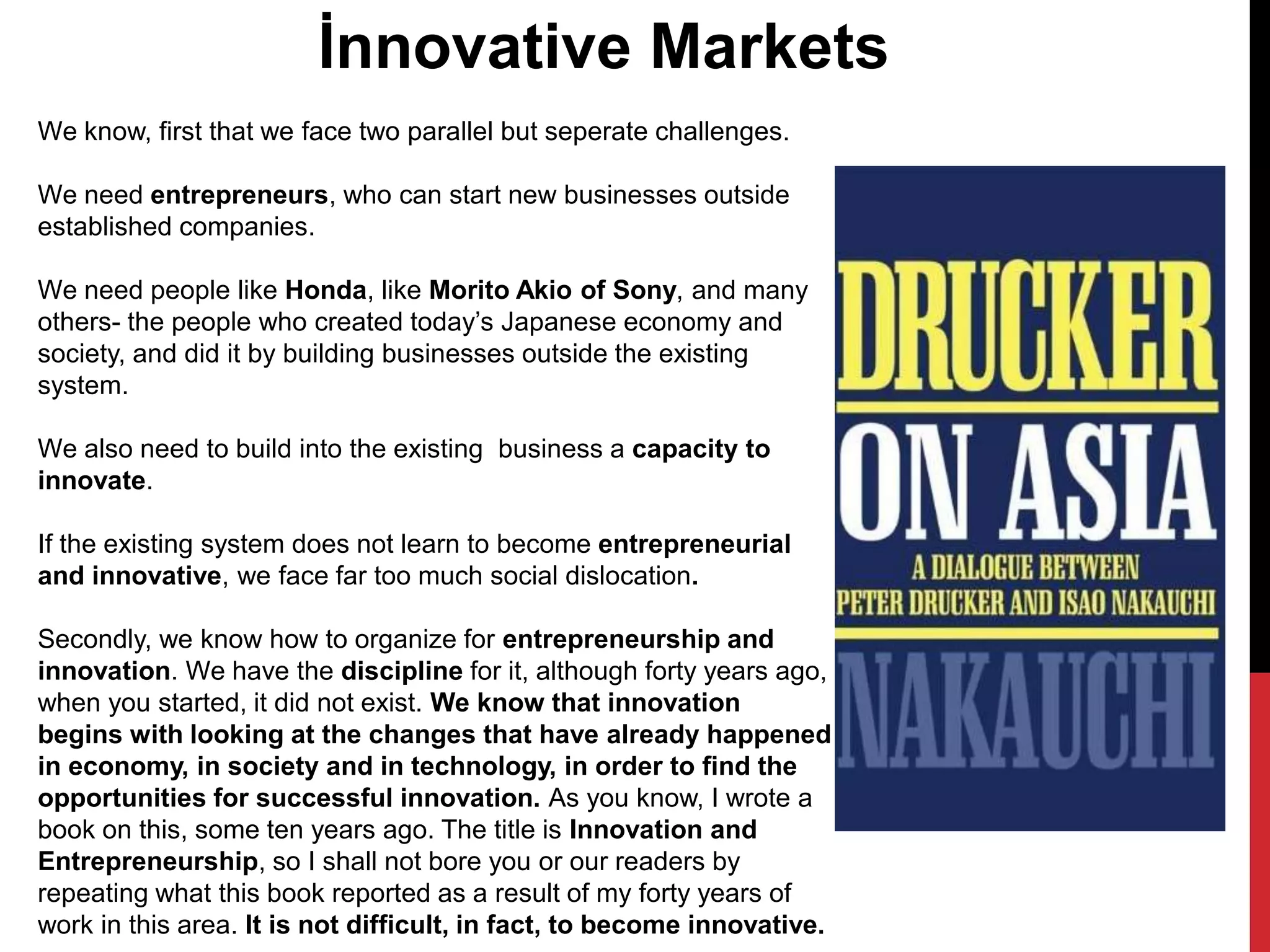 We know, first that we face two parallel but seperate challenges.
We need entrepreneurs, who can start new businesses outside
established companies.
We need people like Honda, like Morito Akio of Sony, and many
others- the people who created today’s Japanese economy and
society, and did it by building businesses outside the existing
system.
We also need to build into the existing business a capacity to
innovate.
If the existing system does not learn to become entrepreneurial
and innovative, we face far too much social dislocation.
Secondly, we know how to organize for entrepreneurship and
innovation. We have the discipline for it, although forty years ago,
when you started, it did not exist. We know that innovation
begins with looking at the changes that have already happened
in economy, in society and in technology, in order to find the
opportunities for successful innovation. As you know, I wrote a
book on this, some ten years ago. The title is Innovation and
Entrepreneurship, so I shall not bore you or our readers by
repeating what this book reported as a result of my forty years of
work in this area. It is not difficult, in fact, to become innovative.
İnnovative Markets
 