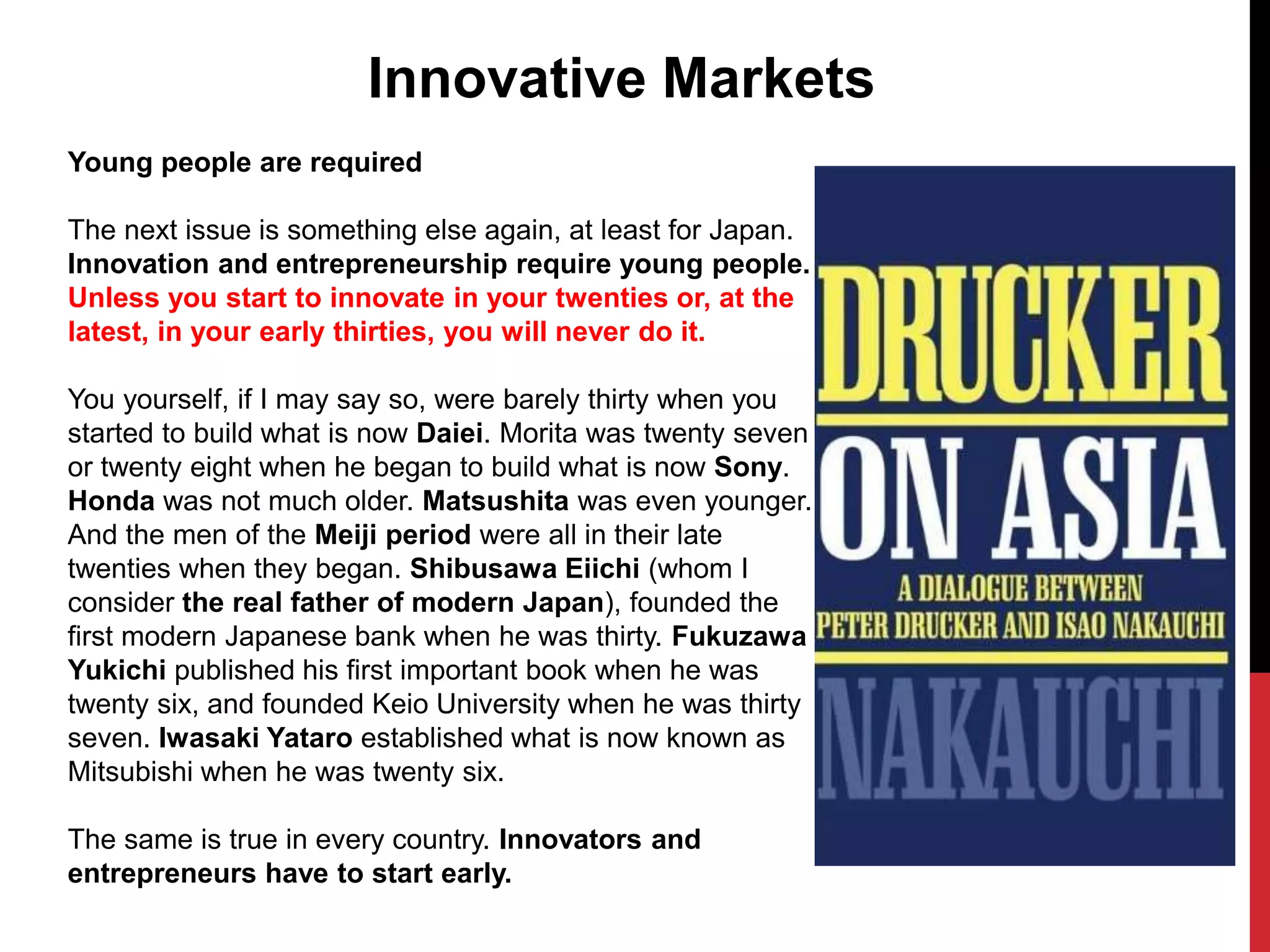 Young people are required
The next issue is something else again, at least for Japan.
Innovation and entrepreneurship require young people.
Unless you start to innovate in your twenties or, at the
latest, in your early thirties, you will never do it.
You yourself, if I may say so, were barely thirty when you
started to build what is now Daiei. Morita was twenty seven
or twenty eight when he began to build what is now Sony.
Honda was not much older. Matsushita was even younger.
And the men of the Meiji period were all in their late
twenties when they began. Shibusawa Eiichi (whom I
consider the real father of modern Japan), founded the
first modern Japanese bank when he was thirty. Fukuzawa
Yukichi published his first important book when he was
twenty six, and founded Keio University when he was thirty
seven. Iwasaki Yataro established what is now known as
Mitsubishi when he was twenty six.
The same is true in every country. Innovators and
entrepreneurs have to start early.
Innovative Markets
 