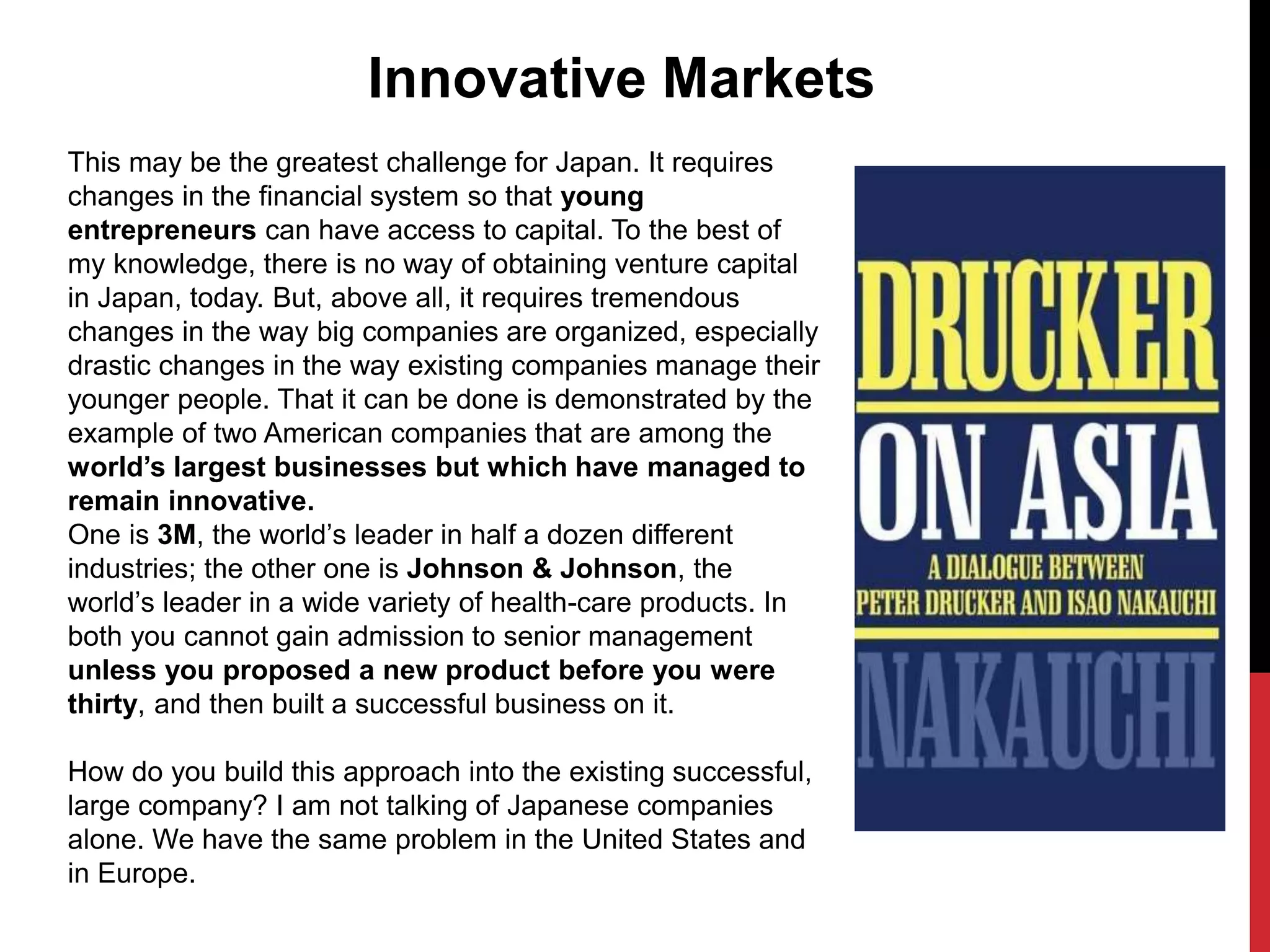 This may be the greatest challenge for Japan. It requires
changes in the financial system so that young
entrepreneurs can have access to capital. To the best of
my knowledge, there is no way of obtaining venture capital
in Japan, today. But, above all, it requires tremendous
changes in the way big companies are organized, especially
drastic changes in the way existing companies manage their
younger people. That it can be done is demonstrated by the
example of two American companies that are among the
world’s largest businesses but which have managed to
remain innovative.
One is 3M, the world’s leader in half a dozen different
industries; the other one is Johnson & Johnson, the
world’s leader in a wide variety of health-care products. In
both you cannot gain admission to senior management
unless you proposed a new product before you were
thirty, and then built a successful business on it.
How do you build this approach into the existing successful,
large company? I am not talking of Japanese companies
alone. We have the same problem in the United States and
in Europe.
Innovative Markets
 