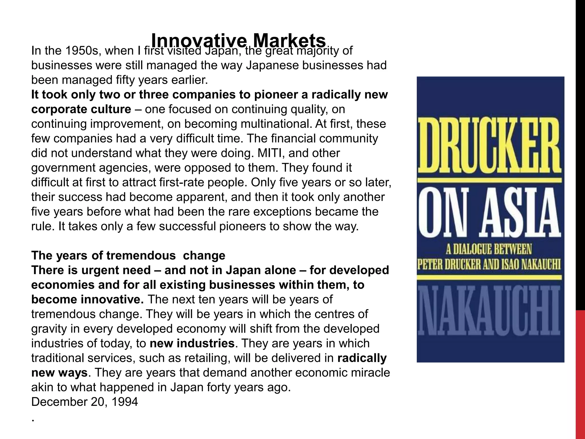 In the 1950s, when I first visited Japan, the great majority of
businesses were still managed the way Japanese businesses had
been managed fifty years earlier.
It took only two or three companies to pioneer a radically new
corporate culture – one focused on continuing quality, on
continuing improvement, on becoming multinational. At first, these
few companies had a very difficult time. The financial community
did not understand what they were doing. MITI, and other
government agencies, were opposed to them. They found it
difficult at first to attract first-rate people. Only five years or so later,
their success had become apparent, and then it took only another
five years before what had been the rare exceptions became the
rule. It takes only a few successful pioneers to show the way.
The years of tremendous change
There is urgent need – and not in Japan alone – for developed
economies and for all existing businesses within them, to
become innovative. The next ten years will be years of
tremendous change. They will be years in which the centres of
gravity in every developed economy will shift from the developed
industries of today, to new industries. They are years in which
traditional services, such as retailing, will be delivered in radically
new ways. They are years that demand another economic miracle
akin to what happened in Japan forty years ago.
December 20, 1994
.
Innovative Markets
 