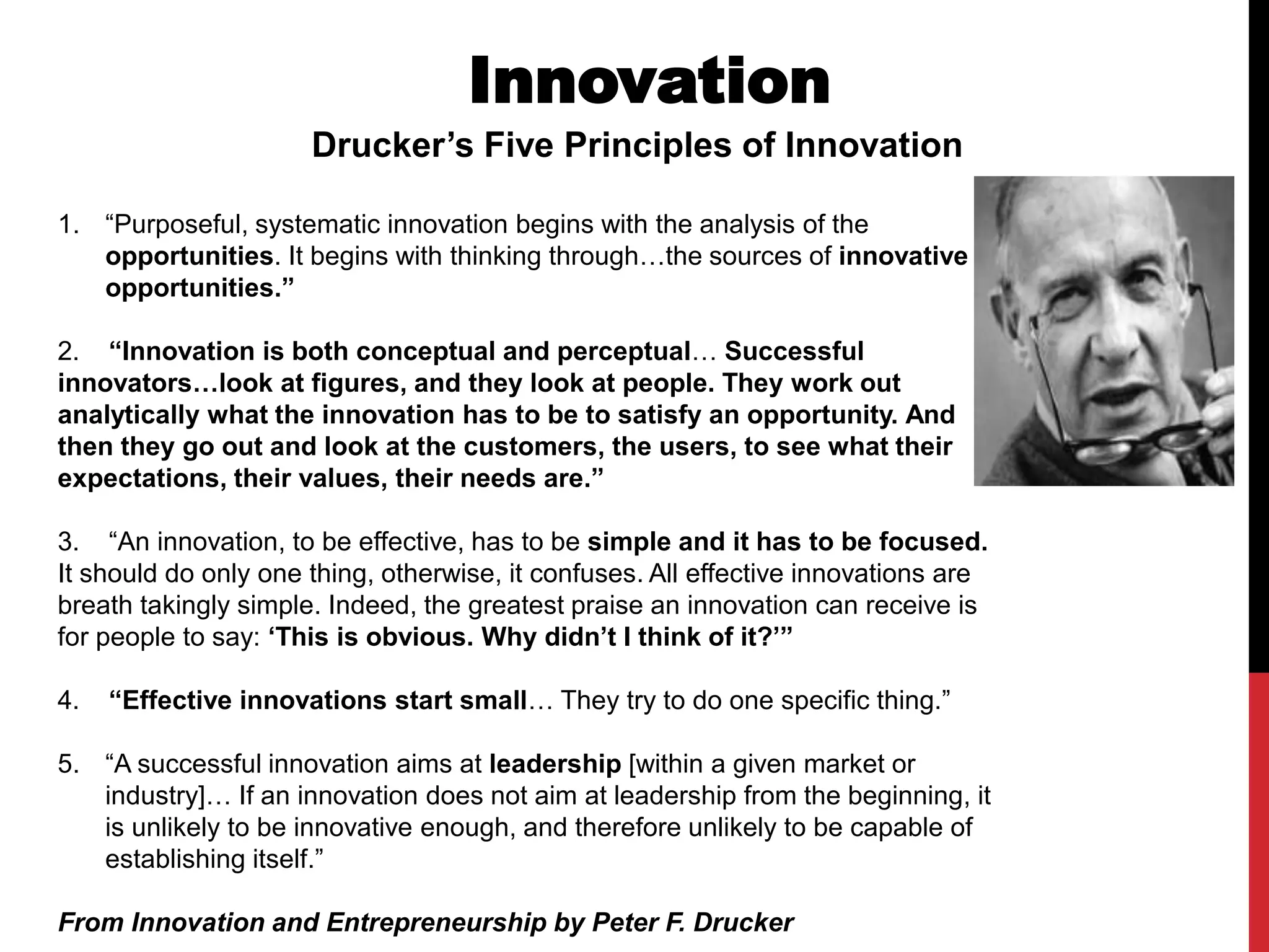 Innovation
Drucker’s Five Principles of Innovation
1. “Purposeful, systematic innovation begins with the analysis of the
opportunities. It begins with thinking through…the sources of innovative
opportunities.”
2. “Innovation is both conceptual and perceptual… Successful
innovators…look at figures, and they look at people. They work out
analytically what the innovation has to be to satisfy an opportunity. And
then they go out and look at the customers, the users, to see what their
expectations, their values, their needs are.”
3. “An innovation, to be effective, has to be simple and it has to be focused.
It should do only one thing, otherwise, it confuses. All effective innovations are
breath takingly simple. Indeed, the greatest praise an innovation can receive is
for people to say: ‘This is obvious. Why didn’t I think of it?’”
4. “Effective innovations start small… They try to do one specific thing.”
5. “A successful innovation aims at leadership [within a given market or
industry]… If an innovation does not aim at leadership from the beginning, it
is unlikely to be innovative enough, and therefore unlikely to be capable of
establishing itself.”
From Innovation and Entrepreneurship by Peter F. Drucker
 