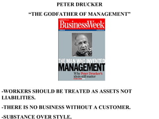 PETER DRUCKER “ THE GODFATHER OF MANAGEMENT” -WORKERS SHOULD BE TREATED AS ASSETS NOT LIABILITIES. -THERE IS NO BUSINESS WITHOUT A CUSTOMER. -SUBSTANCE OVER STYLE. 