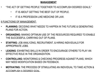 MANAGEMENT “ THE ACT OF GETTING PEOPLE TOGETHER TO ACCOMPLISH DESIRED GOALS.” IT IS ABOUT GETTING THE BEST OUT OF PEOPLE.  IT IS A PROFESSION LIKE MEDICINE OR LAW.  6 FUNCTIONS OF MANAGEMENT: PLANNING:  DECIDING WHAT NEEDS TO HAPPEN IN THE FUTURE & GENERATING PLANS FOR ACTION. ORGANIZING:  MAKING OPTIMUM USE OF THE RESOURCES REQUIRED TO ENABLE THE SUCCESSFUL CARRYING OUT OF PLANS. STAFFING:  JOB ANALYZING, RECRUITMENT, & HIRING INDIVIDUALS FOR APPROPRIATE JOBS. LEADING:  EXHIBITING SKILLS IN ORDER TO ENCOURAGE OTHERS TO PLAY AN EFFECTIVE ROLE IN THE ORGANIZATION. CONTROLLING:  MONITORING & CHECKING PROGRESS AGAINST PLANS, WHICH MAY NEED MODIFICATION BASED ON FEEDBACK. MOTIVATING:  THE PROCESS OF STIMULATING AN INDIVIDUAL TO TAKE ACTION & ACCOMPLISH A DESIRED GOAL.   