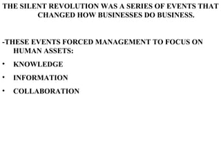 THE SILENT REVOLUTION WAS A SERIES OF EVENTS THAT CHANGED HOW BUSINESSES DO BUSINESS. -THESE EVENTS FORCED MANAGEMENT TO FOCUS ON HUMAN ASSETS: KNOWLEDGE INFORMATION COLLABORATION   