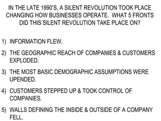 IN THE LATE 1990’S, A SILENT REVOLUTION TOOK PLACE CHANGING HOW BUSINESSES OPERATE.  WHAT 5 FRONTS DID THIS SILENT REVOLUTION TAKE PLACE ON? INFORMATION FLEW. THE GEOGRAPHIC REACH OF COMPANIES & CUSTOMERS EXPLODED. THE MOST BASIC DEMOGRAPHIC ASSUMPTIONS WERE UPENDED. CUSTOMERS STEPPED UP & TOOK CONTROL OF COMPANIES. WALLS DEFINING THE INSIDE & OUTSIDE OF A COMPANY FELL. 