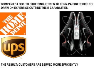 COMPANIES LOOK TO OTHER INDUSTRIES TO FORM PARTNERSHIPS TO DRAW ON EXPERTISE OUTSIDE THEIR CAPABILITIES. THE RESULT: CUSTOMERS ARE SERVED MORE EFFICIENTLY 