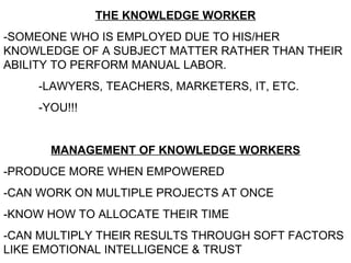 THE KNOWLEDGE WORKER -SOMEONE WHO IS EMPLOYED DUE TO HIS/HER KNOWLEDGE OF A SUBJECT MATTER RATHER THAN THEIR ABILITY TO PERFORM MANUAL LABOR. -LAWYERS, TEACHERS, MARKETERS, IT, ETC. -YOU!!! MANAGEMENT OF KNOWLEDGE WORKERS -PRODUCE MORE WHEN EMPOWERED -CAN WORK ON MULTIPLE PROJECTS AT ONCE -KNOW HOW TO ALLOCATE THEIR TIME -CAN MULTIPLY THEIR RESULTS THROUGH SOFT FACTORS LIKE EMOTIONAL INTELLIGENCE & TRUST   