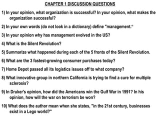 CHAPTER 1 DISCUSSION QUESTIONS 1) In your opinion, what organization is successful? In your opinion, what makes the organization successful? 2) In your own words (do not look in a dictionary) define &quot;management.“ 3) In your opinion why has management evolved in the US? 4) What is the Silent Revolution? 5) Summarize what happened during each of the 5 fronts of the Silent Revolution. 6) What are the 3 fastest-growing consumer purchases today? 7) Home Depot passed all its logistics issues off to what company? 8) What innovative group in northern California is trying to find a cure for multiple sclerosis? 9) In Druker's opinion, how did the Americans win the Gulf War in 1991? In his opinion, how will the war on terrorism be won? 10) What does the author mean when she states, &quot;in the 21st century, businesses exist in a Lego world?&quot;  