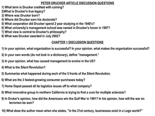 PETER DRUCKER ARTICLE DISCUSSION QUESTIONS 1) What term is Drucker credited with coining? 2)What is Drucker's true legacy? 3) Where was Drucker born? 4) Where did Drucker earn his doctorate? 5) What corporation did Drucker spend 2 year studying in the 1940's? 6) What university's management school was named in Drucker's honor in 1987? 7) What view is central to Drucker's philosophy? 8) What was Drucker awarded in July 2002?  CHAPTER 1 DISCUSSION QUESTIONS 1) In your opinion, what organization is successful? In your opinion, what makes the organization successful? 2) In your own words (do not look in a dictionary), define &quot;management.“ 3) In your opinion, what has caused management to evolve in the US? 4) What is the Silent Revolution? 5) Summarize what happened during each of the 5 fronts of the Silent Revolution. 6) What are the 3 fastest-growing consumer purchases today? 7) Home Depot passed all its logistics issues off to what company? 8) What innovative group in northern California is trying to find a cure for multiple sclerosis? 9) In Druker's opinion, how did the Americans win the Gulf War in 1991? In his opinion, how will the war on terrorism be won? 10) What does the author mean when she states, &quot;in the 21st century, businesses exist in a Lego world?&quot;   