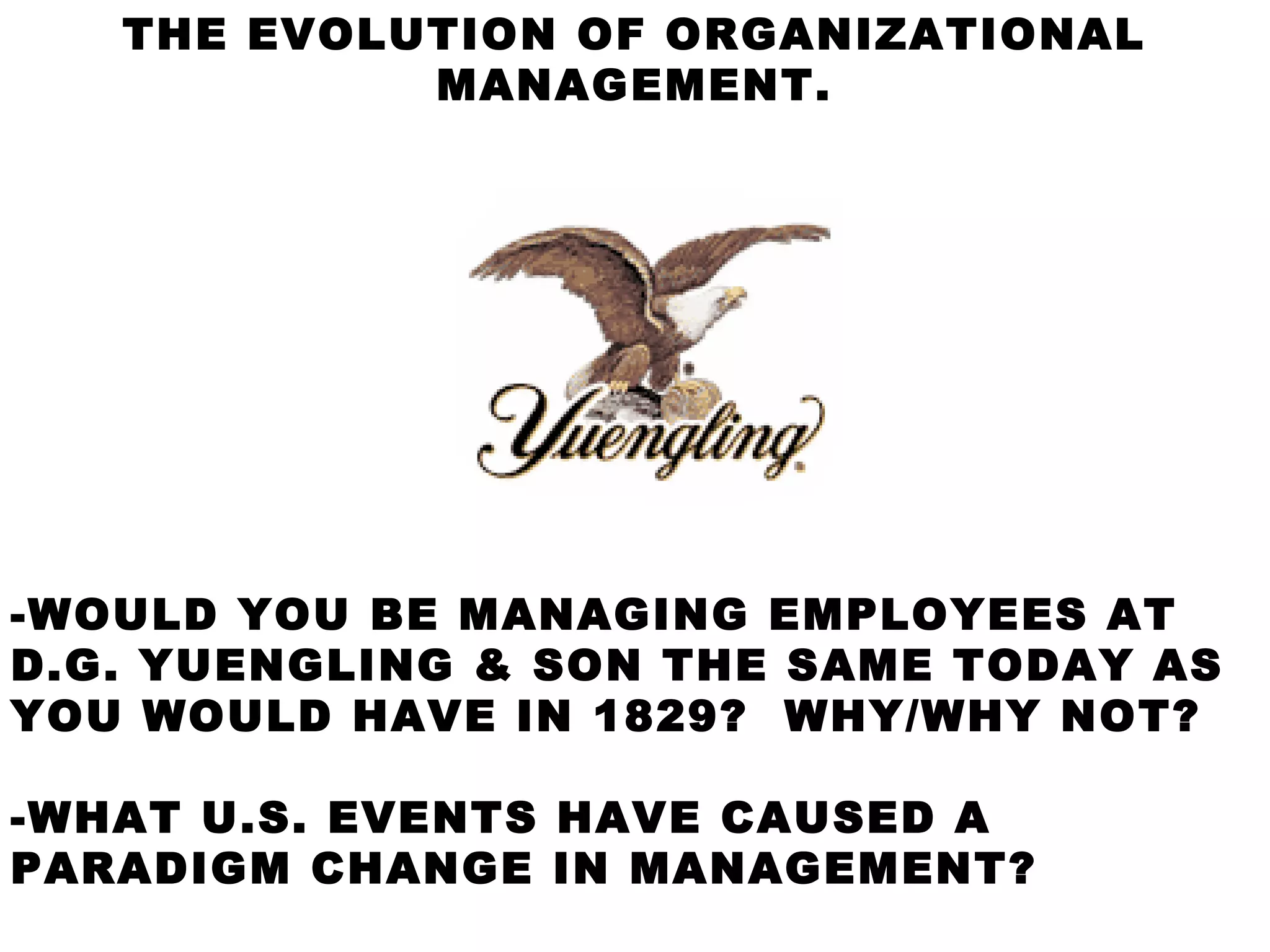 THE EVOLUTION OF ORGANIZATIONAL
            MANAGEMENT.




-WOULD YOU BE MANAGING EMPLOYEES AT
D.G. YUENGLING & SON THE SAME TODAY AS
YOU WOULD HAVE IN 1829? WHY/WHY NOT?

-WHAT U.S. EVENTS HAVE CAUSED A
PARADIGM CHANGE IN MANAGEMENT?
 