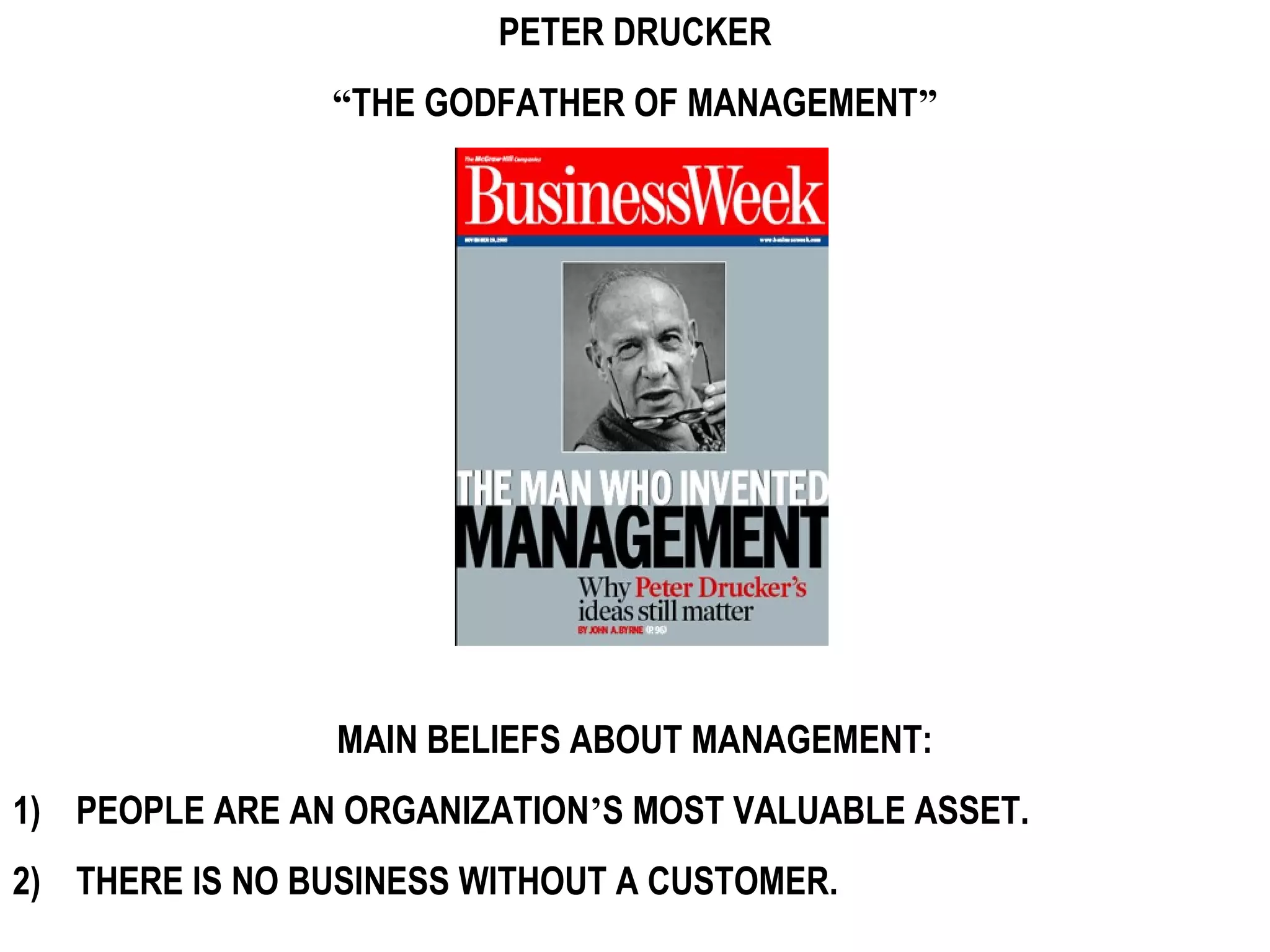 PETER DRUCKER
                “THE GODFATHER OF MANAGEMENT”




                MAIN BELIEFS ABOUT MANAGEMENT:
1) PEOPLE ARE AN ORGANIZATION’S MOST VALUABLE ASSET.
2) THERE IS NO BUSINESS WITHOUT A CUSTOMER.
 