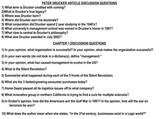 PETER DRUCKER ARTICLE DISCUSSION QUESTIONS
1) What term is Drucker credited with coining?
2)What is Drucker's true legacy?
3) Where was Drucker born?
4) Where did Drucker earn his doctorate?
5) What corporation did Drucker spend 2 year studying in the 1940's?
6) What university's management school was named in Drucker's honor in 1987?
7) What view is central to Drucker's philosophy?
8) What was Drucker awarded in July 2002?
                                      CHAPTER 1 DISCUSSION QUESTIONS
1) In your opinion, what organization is successful? In your opinion, what makes the organization successful?
2) In your own words (do not look in a dictionary), define "management.“
3) In your opinion, what has caused management to evolve in the US?
4) What is the Silent Revolution?
5) Summarize what happened during each of the 5 fronts of the Silent Revolution.
6) What are the 3 fastest-growing consumer purchases today?
7) Home Depot passed all its logistics issues off to what company?
8) What innovative group in northern California is trying to find a cure for multiple sclerosis?
9) In Druker's opinion, how did the Americans win the Gulf War in 1991? In his opinion, how will the war on
       terrorism be won?

10) What does the author mean when she states, "in the 21st century, businesses exist in a Lego world?"
 