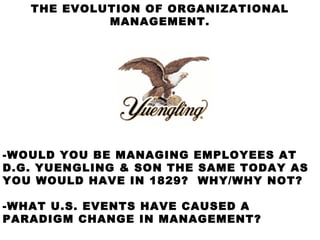 THE EVOLUTION OF ORGANIZATIONAL
            MANAGEMENT.




-WOULD YOU BE MANAGING EMPLOYEES AT
D.G. YUENGLING & SON THE SAME TODAY AS
YOU WOULD HAVE IN 1829? WHY/WHY NOT?

-WHAT U.S. EVENTS HAVE CAUSED A
PARADIGM CHANGE IN MANAGEMENT?
 
