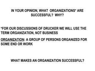 IN YOUR OPINION, WHAT ORGANIZATIONS* ARE
                 SUCCESSFUL? WHY?


*FOR OUR DISCUSSIONS OF DRUCKER WE WILL USE THE
TERM ORGANIZATION, NOT BUSINESS
ORGANIZATION: A GROUP OF PERSONS ORGANIZED FOR
SOME END OR WORK



     WHAT MAKES AN ORGANIZATION SUCCESSFUL?
 