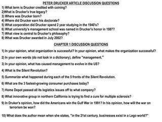 PETER DRUCKER ARTICLE DISCUSSION QUESTIONS
1) What term is Drucker credited with coining?
2)What is Drucker's true legacy?
3) Where was Drucker born?
4) Where did Drucker earn his doctorate?
5) What corporation did Drucker spend 2 year studying in the 1940's?
6) What university's management school was named in Drucker's honor in 1987?
7) What view is central to Drucker's philosophy?
8) What was Drucker awarded in July 2002?
CHAPTER 1 DISCUSSION QUESTIONS
1) In your opinion, what organization is successful? In your opinion, what makes the organization successful?
2) In your own words (do not look in a dictionary), define "management.“
3) In your opinion, what has caused management to evolve in the US?
4) What is the Silent Revolution?
5) Summarize what happened during each of the 5 fronts of the Silent Revolution.
6) What are the 3 fastest-growing consumer purchases today?
7) Home Depot passed all its logistics issues off to what company?
8) What innovative group in northern California is trying to find a cure for multiple sclerosis?
9) In Druker's opinion, how did the Americans win the Gulf War in 1991? In his opinion, how will the war on
terrorism be won?
10) What does the author mean when she states, "in the 21st century, businesses exist in a Lego world?"
 