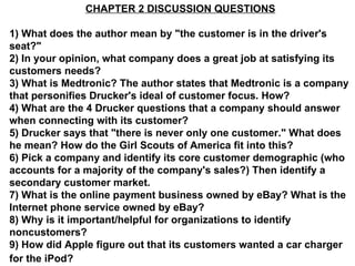 CHAPTER 2 DISCUSSION QUESTIONS 1) What does the author mean by &quot;the customer is in the driver's seat?&quot; 2) In your opinion, what company does a great job at satisfying its customers needs? 3) What is Medtronic? The author states that Medtronic is a company that personifies Drucker's ideal of customer focus. How? 4) What are the 4 Drucker questions that a company should answer when connecting with its customer? 5) Drucker says that &quot;there is never only one customer.&quot; What does he mean? How do the Girl Scouts of America fit into this? 6) Pick a company and identify its core customer demographic (who accounts for a majority of the company's sales?) Then identify a secondary customer market. 7) What is the online payment business owned by eBay? What is the Internet phone service owned by eBay? 8) Why is it important/helpful for organizations to identify noncustomers? 9) How did Apple figure out that its customers wanted a car charger for the iPod?   