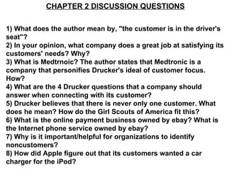 CHAPTER 2 DISCUSSION QUESTIONS 1) What does the author mean by, &quot;the customer is in the driver's seat&quot;? 2) In your opinion, what company does a great job at satisfying its customers' needs? Why? 3) What is Medtrnoic? The author states that Medtronic is a company that personifies Drucker's ideal of customer focus. How? 4) What are the 4 Drucker questions that a company should answer when connecting with its customer? 5) Drucker believes that there is never only one customer. What does he mean? How do the Girl Scouts of America fit this? 6) What is the online payment business owned by ebay? What is the Internet phone service owned by ebay? 7) Why is it important/helpful for organizations to identify noncustomers? 8) How did Apple figure out that its customers wanted a car charger for the iPod? 