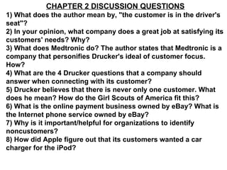 CHAPTER 2 DISCUSSION QUESTIONS
1) What does the author mean by, "the customer is in the driver's
seat"?
2) In your opinion, what company does a great job at satisfying its
customers' needs? Why?
3) What does Medtronic do? The author states that Medtronic is a
company that personifies Drucker's ideal of customer focus.
How?
4) What are the 4 Drucker questions that a company should
answer when connecting with its customer?
5) Drucker believes that there is never only one customer. What
does he mean? How do the Girl Scouts of America fit this?
6) What is the online payment business owned by eBay? What is
the Internet phone service owned by eBay?
7) Why is it important/helpful for organizations to identify
noncustomers?
8) How did Apple figure out that its customers wanted a car
charger for the iPod?
 