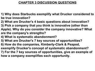 CHAPTER 3 DISCUSSION QUESTIONS 1) Why does Starbucks exemplify what Drucker considered to be true innovation? 2) What are Drucker's 4 basic questions about innovation?  3) Pick a company that you think is innovative (other than Apple). Why do you consider the company innovative? What are the company's strengths? 4) What is systematic abandonment? 5) What are Drucker's 7 key sources of opportunities? 6) How do the companies, Kimberly-Clark & Peapod, exemplify Drucker's concept of systematic abandonment? 7) For the 7 key sources of opportunities, give an example of how a company exemplifies each opportunity.   