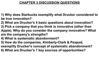 CHAPTER 3 DISCUSSION QUESTIONS 1) Why does Starbucks exemplify what Drucker considered to be true innovation? 2) What are Drucker's 4 basic questions about innovation?  3) Pick a company that you think is innovative (other than Apple). Why do you consider the company innovative? What are the company's strengths? 4) What is systematic abandonment? 5) How do the companies, Kimberly-Clark & Peapod, exemplify Drucker's concept of systematic abandonment? 6) What are Drucker's 7 key sources of opportunities? 