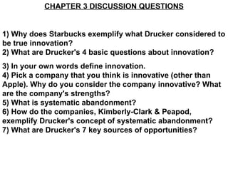 CHAPTER 3 DISCUSSION QUESTIONS 1) Why does Starbucks exemplify what Drucker considered to be true innovation? 2) What are Drucker's 4 basic questions about innovation? 3) In your own words define innovation.  4) Pick a company that you think is innovative (other than Apple). Why do you consider the company innovative? What are the company's strengths? 5) What is systematic abandonment? 6) How do the companies, Kimberly-Clark & Peapod, exemplify Drucker's concept of systematic abandonment? 7) What are Drucker's 7 key sources of opportunities? 