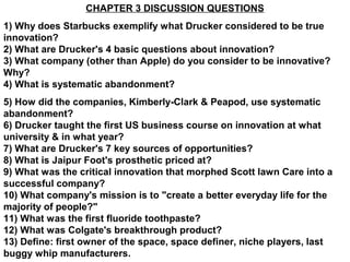 CHAPTER 3 DISCUSSION QUESTIONS
1) Why does Starbucks exemplify what Drucker considered to be true
innovation?
2) What are Drucker's 4 basic questions about innovation?
3) What company (other than Apple) do you consider to be innovative?
Why?
4) What is systematic abandonment?
5) How did the companies, Kimberly-Clark & Peapod, use systematic
abandonment?
6) Drucker taught the first US business course on innovation at what
university & in what year?
7) What are Drucker's 7 key sources of opportunities?
8) What is Jaipur Foot's prosthetic priced at?
9) What was the critical innovation that morphed Scott lawn Care into a
successful company?
10) What company's mission is to "create a better everyday life for the
majority of people?"
11) What was the first fluoride toothpaste?
12) What was Colgate's breakthrough product?
13) Define: first owner of the space, space definer, niche players, last
buggy whip manufacturers.
 