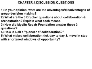 CHAPTER 4 DISCUSSION QUESTIONS 1) In your opinion, what are the advantages/disadvantages of group decision making? 2) What are the 3 Drucker questions about collaboration & orchestration? Explain what each means. 3) How did Myelin Repair Foundation answer these 3 questions? 4) How is Dell a &quot;pioneer of collaboration?&quot; 5) What makes collaboration tick day to day & move in step with shortened windows of opportunity? 