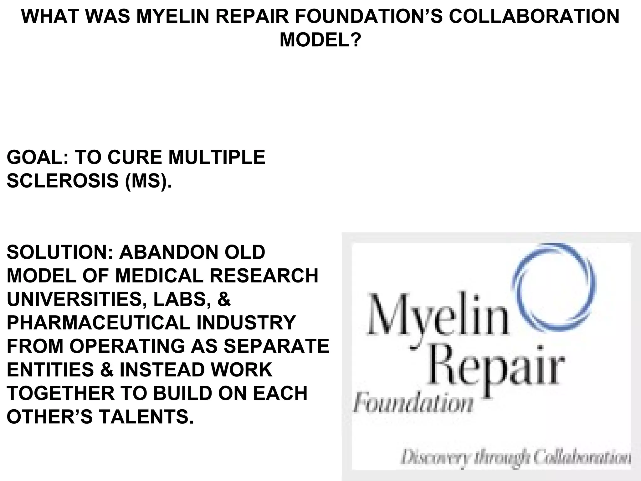 GOAL: TO CURE MULTIPLE SCLEROSIS (MS). SOLUTION: ABANDON OLD MODEL OF MEDICAL RESEARCH UNIVERSITIES, LABS, & PHARMACEUTICAL INDUSTRY FROM OPERATING AS SEPARATE ENTITIES & INSTEAD WORK TOGETHER TO BUILD ON EACH OTHER’S TALENTS.  WHAT WAS MYELIN REPAIR FOUNDATION’S COLLABORATION MODEL? 