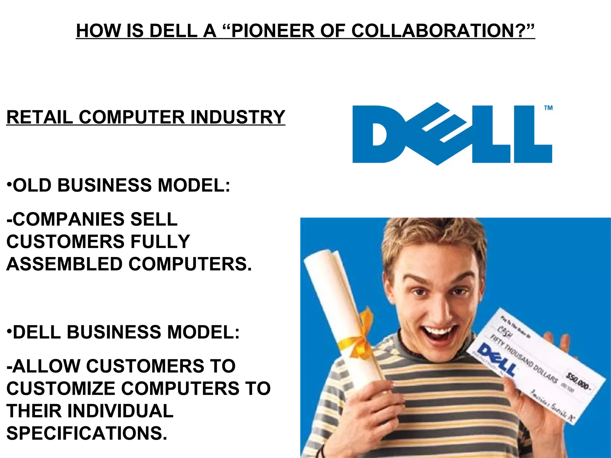 HOW IS DELL A “PIONEER OF COLLABORATION?” RETAIL COMPUTER INDUSTRY OLD BUSINESS MODEL: -COMPANIES SELL CUSTOMERS FULLY ASSEMBLED COMPUTERS. DELL BUSINESS MODEL: -ALLOW CUSTOMERS TO CUSTOMIZE COMPUTERS TO THEIR INDIVIDUAL SPECIFICATIONS. 
