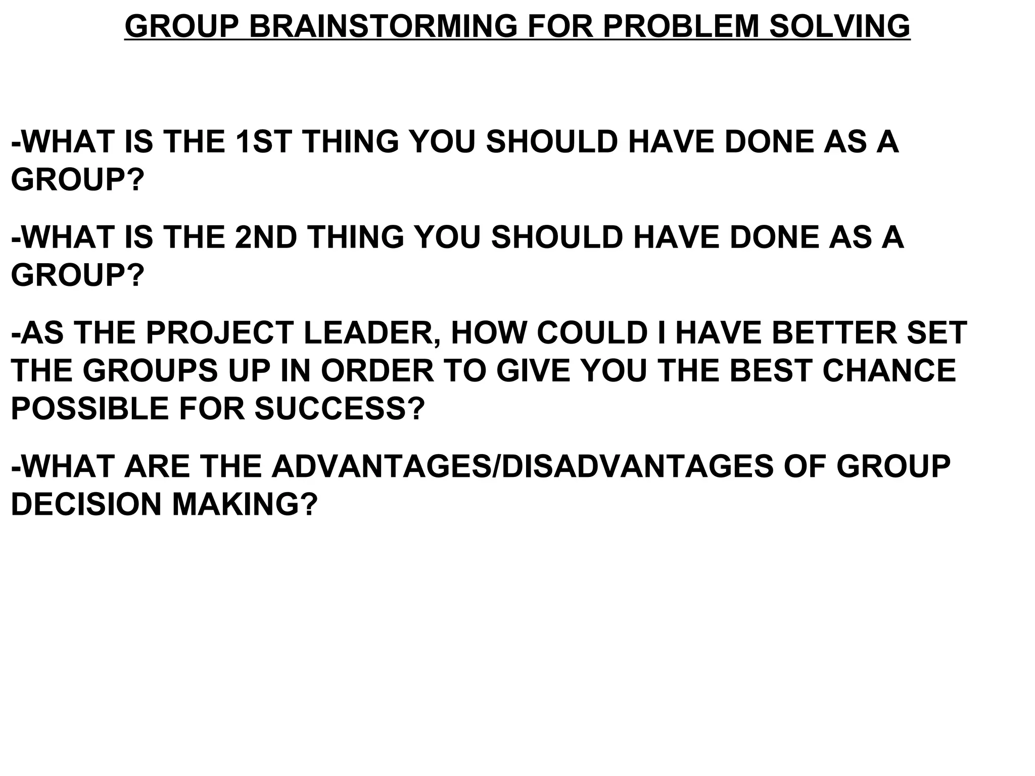 GROUP BRAINSTORMING FOR PROBLEM SOLVING -WHAT IS THE 1ST THING YOU SHOULD HAVE DONE AS A GROUP? -WHAT IS THE 2ND THING YOU SHOULD HAVE DONE AS A GROUP? -AS THE PROJECT LEADER, HOW COULD I HAVE BETTER SET THE GROUPS UP IN ORDER TO GIVE YOU THE BEST CHANCE POSSIBLE FOR SUCCESS? -WHAT ARE THE ADVANTAGES/DISADVANTAGES OF GROUP DECISION MAKING? 