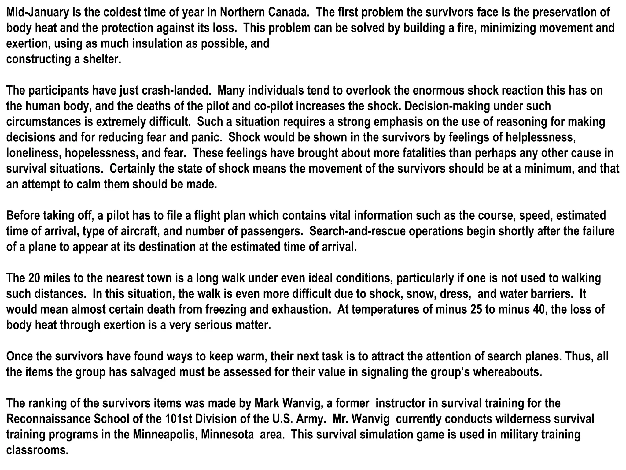Mid-January is the coldest time of year in Northern Canada.  The first problem the survivors face is the preservation of body heat and the protection against its loss.  This problem can be solved by building a fire, minimizing movement and exertion, using as much insulation as possible, and constructing a shelter. The participants have just crash-landed.  Many individuals tend to overlook the enormous shock reaction this has on the human body, and the deaths of the pilot and co-pilot increases the shock. Decision-making under such circumstances is extremely difficult.  Such a situation requires a strong emphasis on the use of reasoning for making decisions and for reducing fear and panic.  Shock would be shown in the survivors by feelings of helplessness, loneliness, hopelessness, and fear.  These feelings have brought about more fatalities than perhaps any other cause in survival situations.  Certainly the state of shock means the movement of the survivors should be at a minimum, and that an attempt to calm them should be made. Before taking off, a pilot has to file a flight plan which contains vital information such as the course, speed, estimated time of arrival, type of aircraft, and number of passengers.  Search-and-rescue operations begin shortly after the failure of a plane to appear at its destination at the estimated time of arrival. The 20 miles to the nearest town is a long walk under even ideal conditions, particularly if one is not used to walking such distances.  In this situation, the walk is even more difficult due to shock, snow, dress,  and water barriers.  It would mean almost certain death from freezing and exhaustion.  At temperatures of minus 25 to minus 40, the loss of body heat through exertion is a very serious matter. Once the survivors have found ways to keep warm, their next task is to attract the attention of search planes. Thus, all the items the group has salvaged must be assessed for their value in signaling the group’s whereabouts. The ranking of the survivors items was made by Mark Wanvig, a former  instructor in survival training for the Reconnaissance School of the 101st Division of the U.S. Army.  Mr. Wanvig  currently conducts wilderness survival training programs in the Minneapolis, Minnesota  area.  This survival simulation game is used in military training classrooms. 